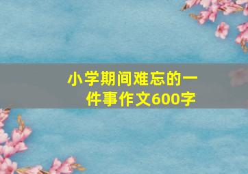 小学期间难忘的一件事作文600字