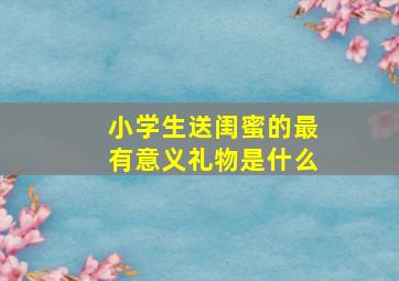 小学生送闺蜜的最有意义礼物是什么