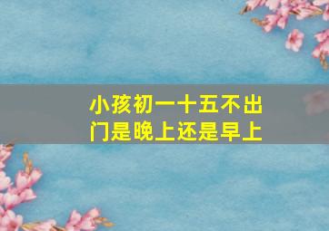 小孩初一十五不出门是晚上还是早上