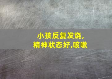 小孩反复发烧,精神状态好,咳嗽