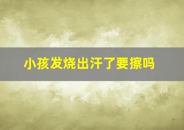 小孩发烧出汗了要擦吗