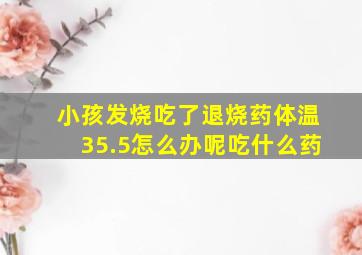 小孩发烧吃了退烧药体温35.5怎么办呢吃什么药