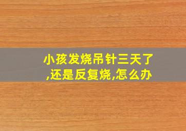 小孩发烧吊针三天了,还是反复烧,怎么办