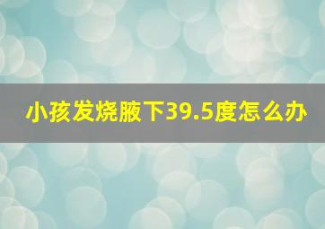 小孩发烧腋下39.5度怎么办