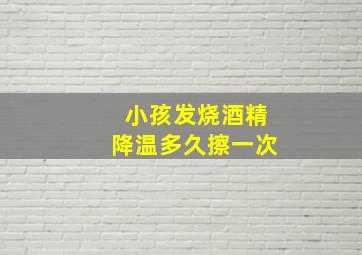 小孩发烧酒精降温多久擦一次