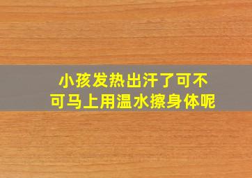 小孩发热出汗了可不可马上用温水擦身体呢