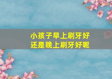 小孩子早上刷牙好还是晚上刷牙好呢