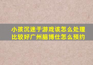 小孩沉迷于游戏该怎么处理比较好广州脑博仕怎么预约