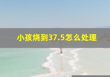 小孩烧到37.5怎么处理