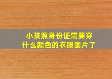 小孩照身份证需要穿什么颜色的衣服图片了