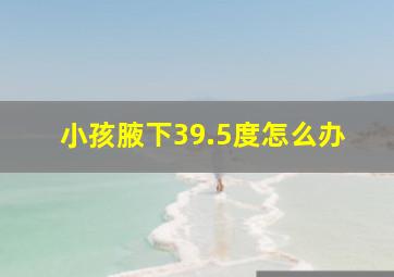 小孩腋下39.5度怎么办