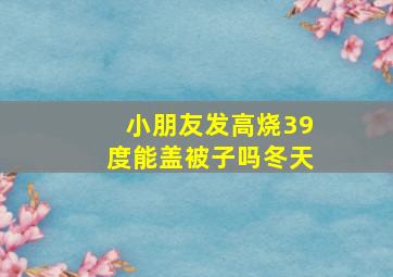 小朋友发高烧39度能盖被子吗冬天