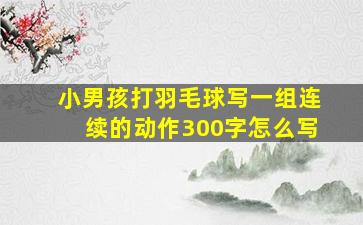 小男孩打羽毛球写一组连续的动作300字怎么写