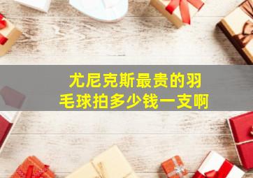 尤尼克斯最贵的羽毛球拍多少钱一支啊