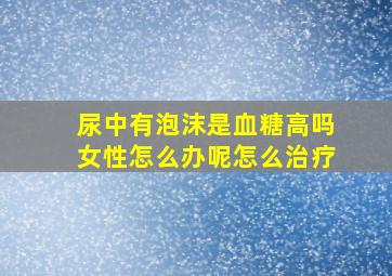 尿中有泡沫是血糖高吗女性怎么办呢怎么治疗