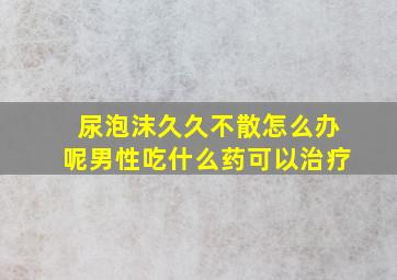 尿泡沫久久不散怎么办呢男性吃什么药可以治疗