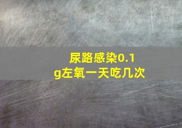 尿路感染0.1g左氧一天吃几次