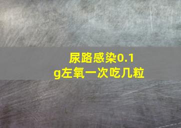 尿路感染0.1g左氧一次吃几粒