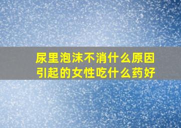 尿里泡沫不消什么原因引起的女性吃什么药好