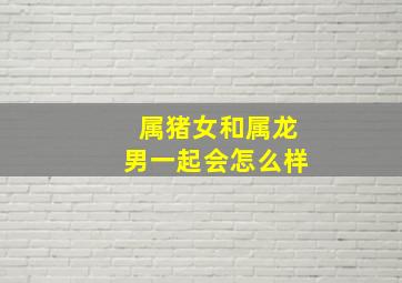 属猪女和属龙男一起会怎么样