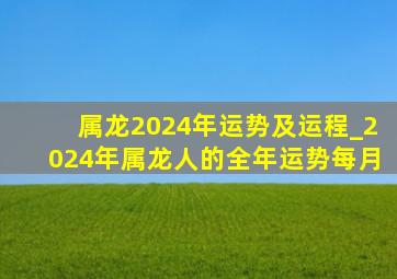 属龙2024年运势及运程_2024年属龙人的全年运势每月