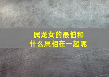 属龙女的最怕和什么属相在一起呢