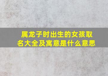 属龙子时出生的女孩取名大全及寓意是什么意思