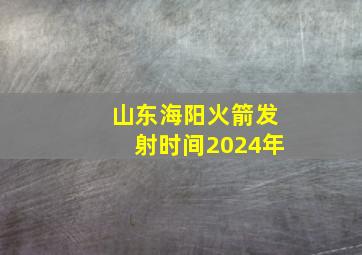 山东海阳火箭发射时间2024年