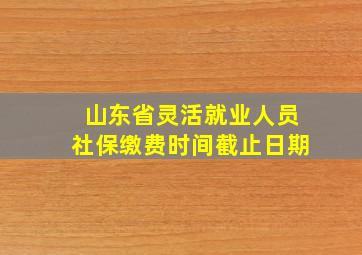 山东省灵活就业人员社保缴费时间截止日期