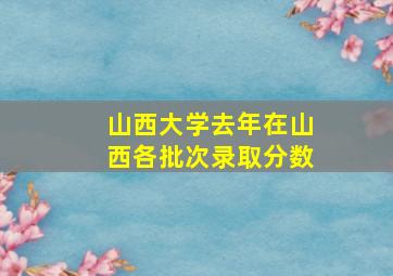 山西大学去年在山西各批次录取分数