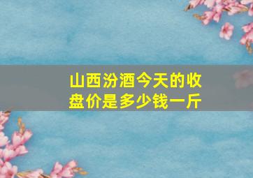 山西汾酒今天的收盘价是多少钱一斤