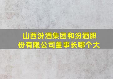 山西汾酒集团和汾酒股份有限公司董事长哪个大