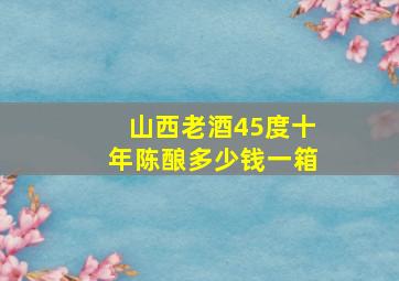 山西老酒45度十年陈酿多少钱一箱