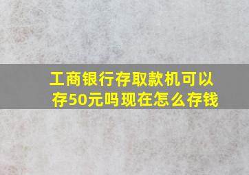 工商银行存取款机可以存50元吗现在怎么存钱