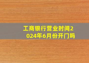 工商银行营业时间2024年6月份开门吗