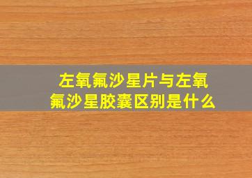 左氧氟沙星片与左氧氟沙星胶囊区别是什么