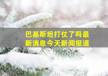 巴基斯坦打仗了吗最新消息今天新闻报道