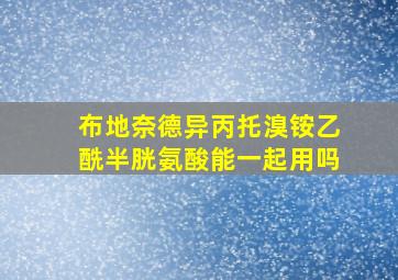 布地奈德异丙托溴铵乙酰半胱氨酸能一起用吗