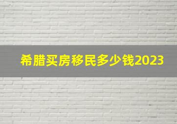 希腊买房移民多少钱2023