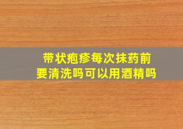 带状疱疹每次抹药前要清洗吗可以用酒精吗