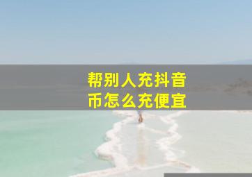 帮别人充抖音币怎么充便宜