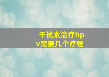 干扰素治疗hpv需要几个疗程