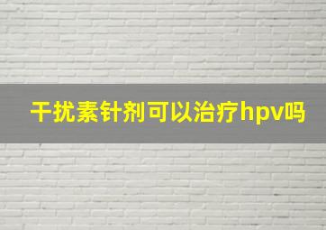 干扰素针剂可以治疗hpv吗