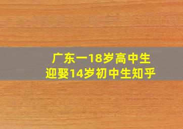 广东一18岁高中生迎娶14岁初中生知乎