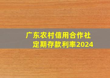 广东农村信用合作社定期存款利率2024