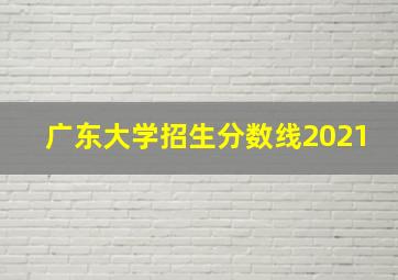 广东大学招生分数线2021