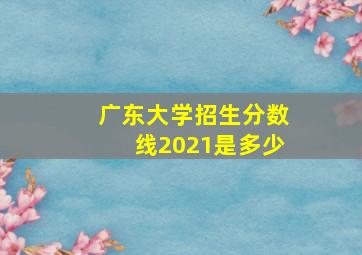 广东大学招生分数线2021是多少