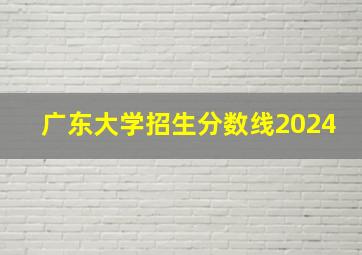 广东大学招生分数线2024