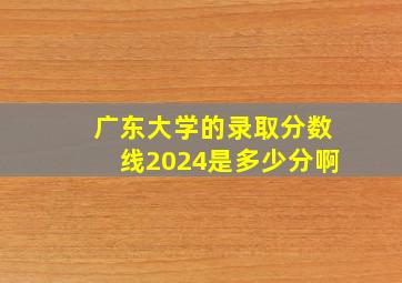 广东大学的录取分数线2024是多少分啊