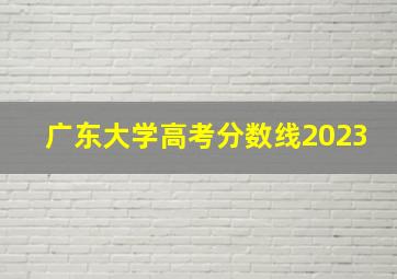 广东大学高考分数线2023